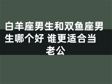 白羊座男生和双鱼座男生哪个好 谁更适合当老公