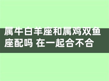 属牛白羊座和属鸡双鱼座配吗 在一起合不合