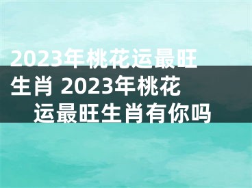 2023年桃花运最旺生肖 2023年桃花运最旺生肖有你吗