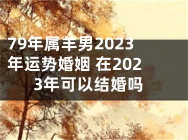 79年属羊男2023年运势婚姻 在2023年可以结婚吗