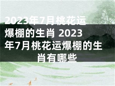 2023年7月桃花运爆棚的生肖 2023年7月桃花运爆棚的生肖有哪些