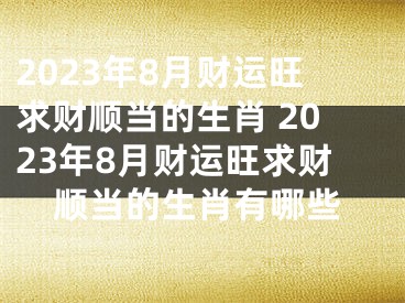 2023年8月财运旺求财顺当的生肖 2023年8月财运旺求财顺当的生肖有哪些