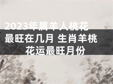 2023年属羊人桃花最旺在几月 生肖羊桃花运最旺月份