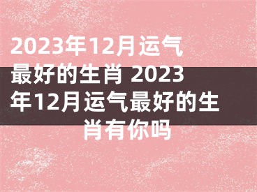 2023年12月运气最好的生肖 2023年12月运气最好的生肖有你吗