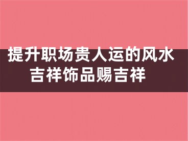 提升职场贵人运的风水 吉祥饰品赐吉祥