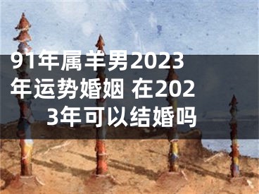 91年属羊男2023年运势婚姻 在2023年可以结婚吗