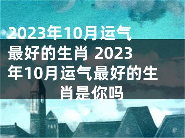 2023年10月运气最好的生肖 2023年10月运气最好的生肖是你吗