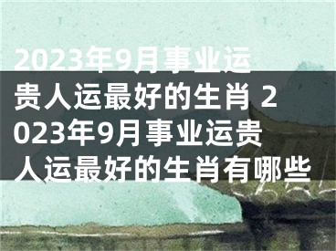 2023年9月事业运贵人运最好的生肖 2023年9月事业运贵人运最好的生肖有哪些