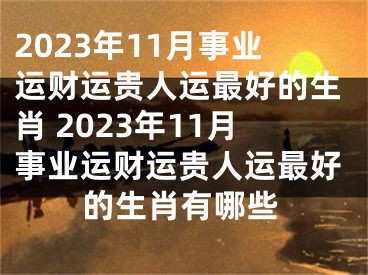 2023年11月事业运财运贵人运最好的生肖 2023年11月事业运财运贵人运最好的生肖有哪些