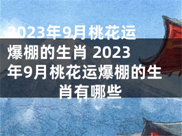 2023年9月桃花运爆棚的生肖 2023年9月桃花运爆棚的生肖有哪些