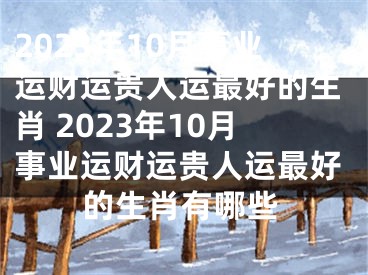 2023年10月事业运财运贵人运最好的生肖 2023年10月事业运财运贵人运最好的生肖有哪些