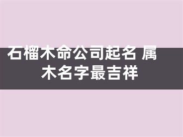 石榴木命公司起名 属木名字最吉祥