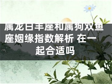 属龙白羊座和属狗双鱼座姻缘指数解析 在一起合适吗