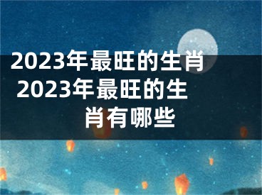 2023年最旺的生肖 2023年最旺的生肖有哪些