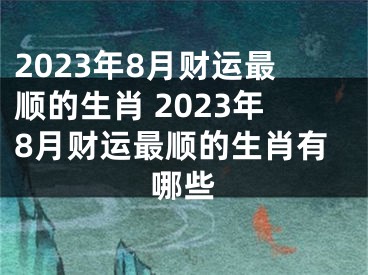 2023年8月财运最顺的生肖 2023年8月财运最顺的生肖有哪些