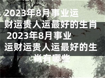 2023年8月事业运财运贵人运最好的生肖 2023年8月事业运财运贵人运最好的生肖有哪些