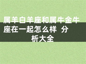 属羊白羊座和属牛金牛座在一起怎么样  分析大全