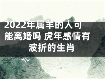 2022年属羊的人可能离婚吗 虎年感情有波折的生肖