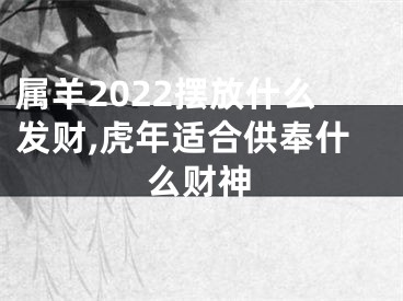 属羊2022摆放什么发财,虎年适合供奉什么财神