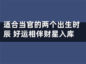 适合当官的两个出生时辰 好运相伴财星入库