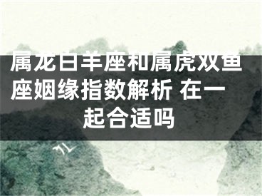 属龙白羊座和属虎双鱼座姻缘指数解析 在一起合适吗