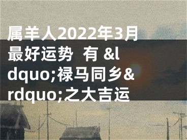 属羊人2022年3月最好运势  有 &ldquo;禄马同乡&rdquo;之大吉运