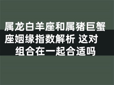 属龙白羊座和属猪巨蟹座姻缘指数解析 这对组合在一起合适吗