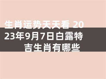 生肖运势天天看 2023年9月7日白露特吉生肖有哪些