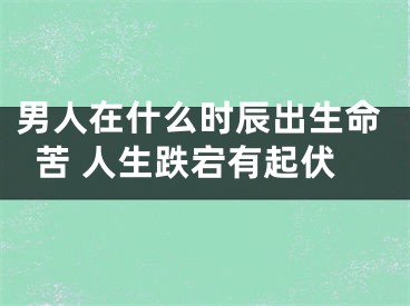 男人在什么时辰出生命苦 人生跌宕有起伏