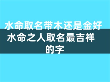 水命取名带木还是金好 水命之人取名最吉祥的字