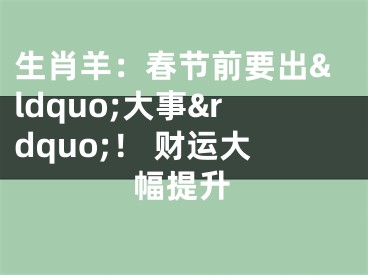 生肖羊：春节前要出&ldquo;大事&rdquo;！ 财运大幅提升