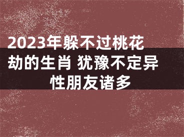 2023年躲不过桃花劫的生肖 犹豫不定异性朋友诸多