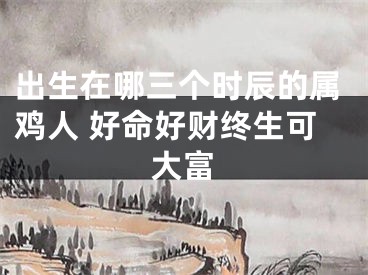 出生在哪三个时辰的属鸡人 好命好财终生可大富