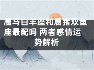 属马白羊座和属猪双鱼座最配吗 两者感情运势解析