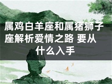 属鸡白羊座和属猪狮子座解析爱情之路 要从什么入手