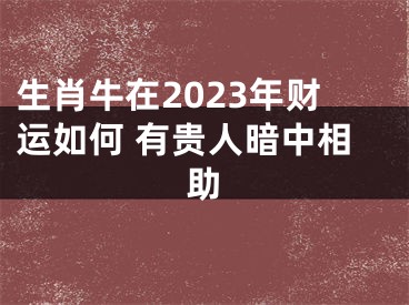 生肖牛在2023年财运如何 有贵人暗中相助