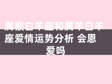 属猴白羊座和属羊白羊座爱情运势分析 会恩爱吗