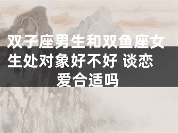 双子座男生和双鱼座女生处对象好不好 谈恋爱合适吗