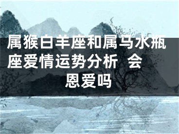 属猴白羊座和属马水瓶座爱情运势分析  会恩爱吗