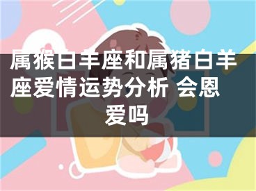 属猴白羊座和属猪白羊座爱情运势分析 会恩爱吗