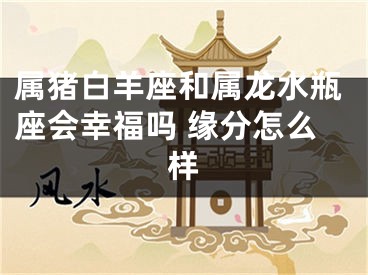 属猪白羊座和属龙水瓶座会幸福吗 缘分怎么样