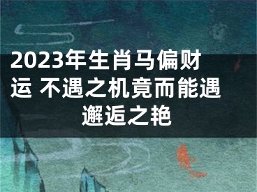 2023年生肖马偏财运 不遇之机竟而能遇邂逅之艳