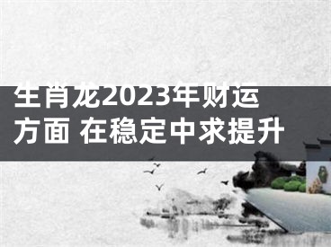 生肖龙2023年财运方面 在稳定中求提升