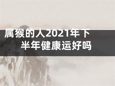 属猴的人2021年下半年健康运好吗