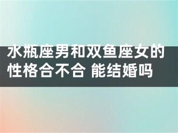 水瓶座男和双鱼座女的性格合不合 能结婚吗