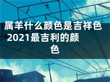 属羊什么颜色是吉祥色 2021最吉利的颜色