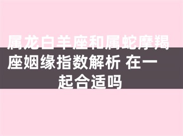 属龙白羊座和属蛇摩羯座姻缘指数解析 在一起合适吗