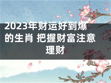 2023年财运好到爆的生肖 把握财富注意理财