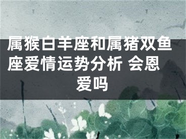 属猴白羊座和属猪双鱼座爱情运势分析 会恩爱吗