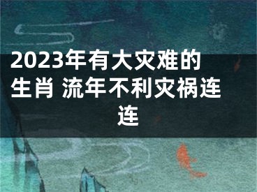 2023年有大灾难的生肖 流年不利灾祸连连